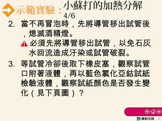 示範實驗：小蘇打的加熱分解
4/6
2. 當不再冒泡時，先將導管移出試管後
，熄滅酒精燈。
必須先將導管移出試管，以免石灰
　水回流造成汙染或試管破裂。
3. 等試管冷卻後取下橡皮塞，觀察試管
口附著液體，再以藍色氯化亞鈷試紙
檢驗液體，觀察試紙顏色是否發生變
化（見下頁圖）？
34
 