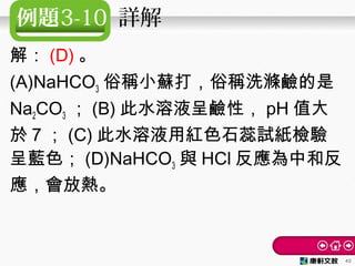 例題3-10 詳解
解： (D) 。
(A)NaHCO3 俗稱小蘇打，俗稱洗滌鹼的是
Na2CO3 ； (B) 此水溶液呈鹼性， pH 值大
於 7 ； (C) 此水溶液用紅色石蕊試紙檢驗
呈藍色； (D)NaHCO3 與 HCl 反應為中和反
應，會放熱。
40
 