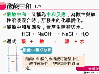 酸鹼中和：又稱為中和反應，為酸性與鹼
性溶液混合時，所發生的化學變化。
酸鹼中和反應後，會產生鹽類與水。
HCl ＋ NaOH NaCl ＋ H2O
通式：酸 ＋ 鹼 → 鹽 ＋ 水
酸鹼中和 1/7
6
酸鹼中和必放熱
酸鹼中和後的水溶液可能呈中性
、酸性或鹼性，視鹽類的性質而
定。
 