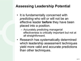 Assessing Leadership Potential It is fundamentally concerned with  predicting  who will or will not be an effective leader  before  they have been placed into a position. Accurately predicting managerial effectiveness is critically important but not at all straightforward. Research has systematically determined which leadership assessment techniques yield more valid and accurate predictions than other techniques. 