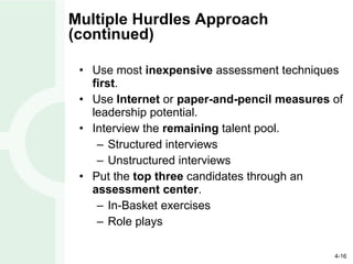 Multiple Hurdles Approach (continued) Use most  inexpensive  assessment techniques  first . Use  Internet  or  paper-and-pencil measures  of leadership potential. Interview the  remaining  talent pool. Structured interviews Unstructured interviews Put the  top three  candidates through an  assessment center . In-Basket exercises Role plays 