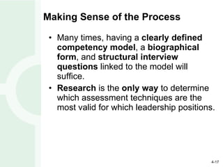 Making Sense of the Process Many times, having a  clearly defined competency model , a  biographical form , and  structural interview questions  linked to the model will suffice. Research  is the  only way  to determine which assessment techniques are the most valid for which leadership positions. 