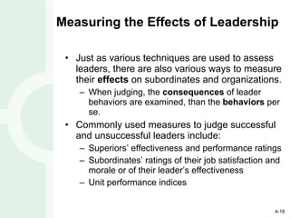 Measuring the Effects of Leadership Just as various techniques are used to assess leaders, there are also various ways to measure their  effects  on subordinates and organizations. When judging, the  consequences  of leader behaviors are examined, than the  behaviors  per se. Commonly used measures to judge successful and unsuccessful leaders include: Superiors’ effectiveness and performance ratings Subordinates’ ratings of their job satisfaction and morale or of their leader’s effectiveness Unit performance indices 