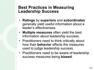 Best Practices in Measuring Leadership Success Ratings  by  superiors  and  subordinates  generally yield useful information about a leader’s effectiveness. Multiple measures  often yield the best information about leadership success. Practitioners need to think critically about how their  behavior  affects the measures used to judge leadership success. Practitioners need to be aware of leadership success measures being  biased . 