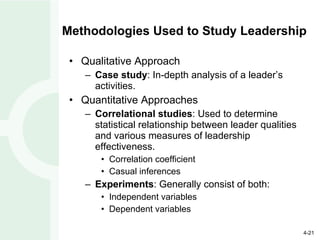 Methodologies Used to Study Leadership Qualitative Approach Case study : In-depth analysis of a leader’s activities. Quantitative Approaches Correlational studies : Used to determine statistical relationship between leader qualities and various measures of leadership effectiveness. Correlation coefficient Casual inferences Experiments : Generally consist of both: Independent variables Dependent variables 