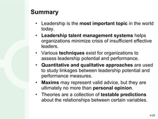Summary Leadership is the  most important topic  in the world today. Leadership talent management systems  helps organizations minimize crisis of insufficient effective leaders. Various  techniques  exist for organizations to assess leadership potential and performance. Quantitative and qualitative approaches  are used to study linkages between leadership potential and performance measures. Maxims  may represent valid advice, but they are ultimately no more than  personal opinion . Theories are a collection of  testable predictions  about the relationships between certain variables. 