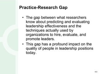Practice-Research Gap The gap between what researchers know about predicting and evaluating leadership effectiveness and the techniques actually used by organizations to hire, evaluate, and promote leaders. This gap has a profound impact on the quality of people in leadership positions today. 