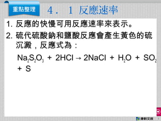 4 ． 1 反應速率
1. 反應的快慢可用反應速率來表示。
2. 硫代硫酸鈉和鹽酸反應會產生黃色的硫
沉澱，反應式為：
Na2S2O3 ＋ 2HCl → 2NaCl ＋ H2O ＋ SO2
＋ S
1
 