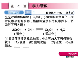 1
4
小文欲利用鉻酸鉀（ K2CrO4 ）溶液的顏色變化，探
討反應平衡的移動，鉻酸鉀溶於水的反應如下，試
回答下列各題：
2CrO4
2 －
＋ 2H ＋
Cr2O7
2 －
＋ H2O
（黃色） （橘紅色）
(1)若欲使溶液的橘色加深，小文可加入下列何種物
質？　 (A) 食鹽　 (B) 氫氧化鈉　 (C) 硫酸　 (D) 蒸
餾水。 C 。
1 配合課本 P.97  例 4-2
 