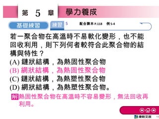 10
5
若一聚合物在高溫時不易軟化變形，也不能
回收利用，則下列何者較符合此聚合物的結
構與特性？
(A) 鏈狀結構，為熱固性聚合物
(B) 網狀結構，為熱固性聚合物
(C) 鏈狀結構，為熱塑性聚合物
(D) 網狀結構，為熱塑性聚合物。
熱固性聚合物在高溫時不容易變形，無法回收再
利用。
5 配合課本 P.118 　例 5-4
 