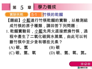13
5
【題組】小藍進行竹筷乾餾的實驗，以檢測組
成竹筷的原子種類，請回答下列問題：
1. 乾餾實驗前，小藍先用火直接燃燒竹筷，過
程中產生了二氧化碳與水蒸氣，由此可以判
斷竹筷中至少含有哪些元素？
(A) 碳、氫 (B) 碳
(C) 碳、氫、氧 (D) 碳、氫、氧、氮。
5 1‧ 竹筷的乾餾
 