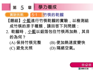 15
5
【題組】小藍進行竹筷乾餾的實驗，以檢測組
成竹筷的原子種類，請回答下列問題：
2. 乾餾時，小藍以鋁箔包住竹筷再加熱，其目
的為何？　
(A) 保持竹筷完整 (B) 使加熱速度變快　
(C) 避免光照　 (D) 隔絕空氣。
5 1‧ 竹筷的乾餾
 