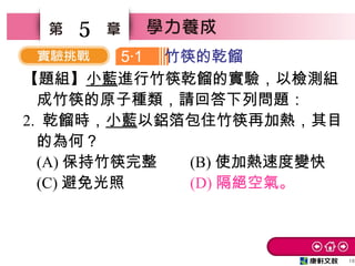 16
5
【題組】小藍進行竹筷乾餾的實驗，以檢測組
成竹筷的原子種類，請回答下列問題：
2. 乾餾時，小藍以鋁箔包住竹筷再加熱，其目
的為何？　
(A) 保持竹筷完整 (B) 使加熱速度變快　
(C) 避免光照　 (D) 隔絕空氣。
5 1‧ 竹筷的乾餾
 