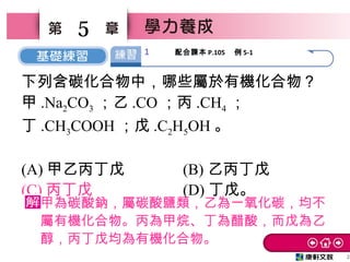 2
5
下列含碳化合物中，哪些屬於有機化合物？
甲 .Na2CO3 ；乙 .CO ；丙 .CH4 ；
丁 .CH3COOH ；戊 .C2H5OH 。
(A) 甲乙丙丁戊 (B) 乙丙丁戊
(C) 丙丁戊 (D) 丁戊。
甲為碳酸鈉，屬碳酸鹽類，乙為一氧化碳，均不
屬有機化合物。丙為甲烷、丁為醋酸，而戊為乙
醇，丙丁戊均為有機化合物。
1 配合課本 P.105 　例 5-1
 