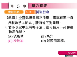 20
5
【題組】小琪想按照課本所學，嘗試在家中自
行製造手工肥皂，請回答下列問題：
4. 若小琪家中沒有椰子油，他可使用下列哪種
物品代替？
(A) 洗碗精 (B) 果汁
(C) 沙拉油 (D) 殺菌用酒精。
5 3‧ 製造肥皂
 
