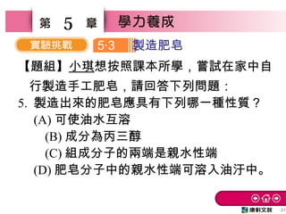 21
5
【題組】小琪想按照課本所學，嘗試在家中自
行製造手工肥皂，請回答下列問題：
5. 製造出來的肥皂應具有下列哪一種性質？　
　 (A) 可使油水互溶
　 (B) 成分為丙三醇　
　 (C) 組成分子的兩端是親水性端
　 (D) 肥皂分子中的親水性端可溶入油汙中。
5 3‧ 製造肥皂
 