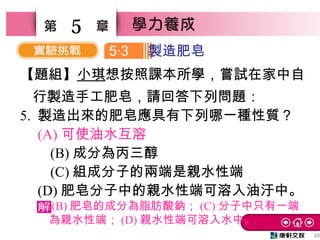 22
5
【題組】小琪想按照課本所學，嘗試在家中自
行製造手工肥皂，請回答下列問題：
5. 製造出來的肥皂應具有下列哪一種性質？　
　 (A) 可使油水互溶
　 (B) 成分為丙三醇　
　 (C) 組成分子的兩端是親水性端
　 (D) 肥皂分子中的親水性端可溶入油汙中。
5 3‧ 製造肥皂
(B) 肥皂的成分為脂肪酸鈉； (C) 分子中只有一端
為親水性端； (D) 親水性端可溶入水中。
 