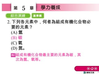 選擇題
26
5
2. 下列各元素中，何者為組成有機化合物必
要的元素？　
(A) 氫　
(B) 碳
(C) 氧　
(D) 氮。
組成有機化合物最主要的元素為碳，其
次為氫、氧等。
 