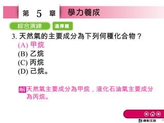 選擇題
28
5
天然氣主要成分為甲烷，液化石油氣主要成分
為丙烷。
3. 天然氣的主要成分為下列何種化合物？　
(A) 甲烷　
(B) 乙烷　
(C) 丙烷
(D) 己烷。
 
