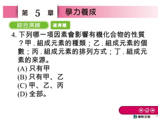 選擇題
29
5
4. 下列哪一項因素會影響有機化合物的性質
？甲 . 組成元素的種類；乙 . 組成元素的個
數；丙 . 組成元素的排列方式；丁 . 組成元
素的來源。
(A) 只有甲
(B) 只有甲、乙　
(C) 甲、乙、丙　
(D) 全部。
 