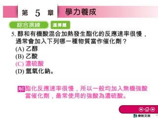 選擇題
32
5
5. 醇和有機酸混合加熱發生酯化的反應速率很慢，
通常會加入下列哪一種物質當作催化劑？　
(A) 乙醇　
(B) 乙酸　
(C) 濃硫酸　
(D) 氫氧化鈉。
酯化反應速率很慢，所以一般均加入無機強酸
當催化劑，最常使用的強酸為濃硫酸。
 