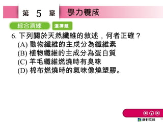 選擇題
33
5
6. 下列關於天然纖維的敘述，何者正確？　
(A) 動物纖維的主成分為纖維素
(B) 植物纖維的主成分為蛋白質　
(C) 羊毛纖維燃燒時有臭味　
(D) 棉布燃燒時的氣味像燒塑膠。
 