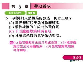 選擇題
34
5
6. 下列關於天然纖維的敘述，何者正確？　
(A) 動物纖維的主成分為纖維素
(B) 植物纖維的主成分為蛋白質　
(C) 羊毛纖維燃燒時有臭味　
(D) 棉布燃燒時的氣味像燒塑膠。
(A) 動物纖維的主成分為蛋白質； (B) 植物纖
維的主成分為纖維素； (D) 植物纖維燃燒氣
味像燒紙。
 