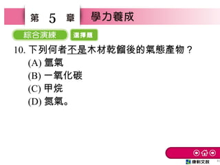 選擇題
41
5
10. 下列何者不是木材乾餾後的氣態產物？
　 (A) 氫氣
　 (B) 一氧化碳
　 (C) 甲烷
　 (D) 氮氣。
 