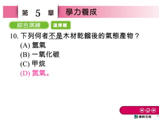 選擇題
42
5
10. 下列何者不是木材乾餾後的氣態產物？
　 (A) 氫氣
　 (B) 一氧化碳
　 (C) 甲烷
　 (D) 氮氣。
 