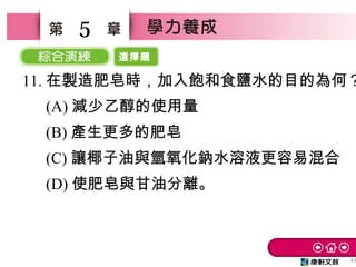 選擇題
43
5
11. 在製造肥皂時，加入飽和食鹽水的目的為何？
　 (A) 減少乙醇的使用量
　 (B) 產生更多的肥皂
　 (C) 讓椰子油與氫氧化鈉水溶液更容易混合
　 (D) 使肥皂與甘油分離。
 