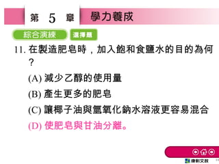 選擇題
44
5
11. 在製造肥皂時，加入飽和食鹽水的目的為何
？
　 (A) 減少乙醇的使用量
　 (B) 產生更多的肥皂
　 (C) 讓椰子油與氫氧化鈉水溶液更容易混合
　 (D) 使肥皂與甘油分離。
 
