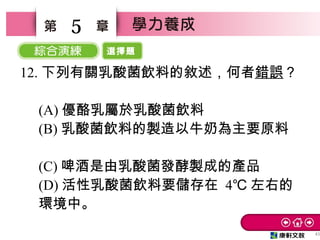 選擇題
45
5
12. 下列有關乳酸菌飲料的敘述，何者錯誤？
　
(A) 優酪乳屬於乳酸菌飲料
(B) 乳酸菌飲料的製造以牛奶為主要原料
　
(C) 啤酒是由乳酸菌發酵製成的產品　
(D) 活性乳酸菌飲料要儲存在 4℃ 左右的
環境中。
 