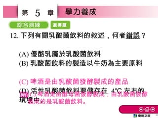 選擇題
46
5
12. 下列有關乳酸菌飲料的敘述，何者錯誤？
　
(A) 優酪乳屬於乳酸菌飲料
(B) 乳酸菌飲料的製造以牛奶為主要原料
　
(C) 啤酒是由乳酸菌發酵製成的產品　
(D) 活性乳酸菌飲料要儲存在 4℃ 左右的
環境中。
(C) 啤酒是由酵母菌發酵製成；由乳酸菌發酵
製成的是乳酸菌飲料。
 