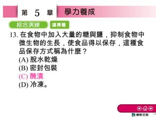 選擇題
48
5
13. 在食物中加入大量的糖與鹽，抑制食物中
微生物的生長，使食品得以保存，這種食
品保存方式稱為什麼？　
(A) 脫水乾燥　
(B) 密封包裝　
(C) 醃漬　
(D) 冷凍。
 