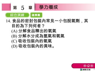 選擇題
49
5
14. 食品的密封包裝內常見一小包脫氧劑，其
目的為下列何者？　
(A) 分解食品釋出的氧氣　
(B) 分解水分成為氫氣和氧氣　
(C) 吸收包裝內的氧氣
(D) 吸收包裝內的異味。
 