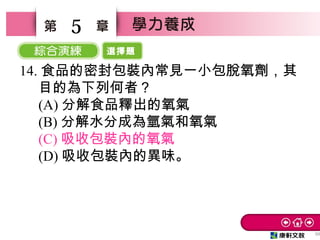 選擇題
50
5
14. 食品的密封包裝內常見一小包脫氧劑，其
目的為下列何者？　
(A) 分解食品釋出的氧氣　
(B) 分解水分成為氫氣和氧氣　
(C) 吸收包裝內的氧氣
(D) 吸收包裝內的異味。
 