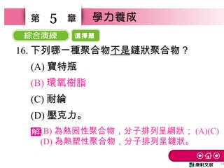 選擇題
54
5
16. 下列哪一種聚合物不是鏈狀聚合物？
　 (A) 寶特瓶　
　 (B) 環氧樹脂
　 (C) 耐綸
　 (D) 壓克力。
(B) 為熱固性聚合物，分子排列呈網狀； (A)(C)
(D) 為熱塑性聚合物，分子排列呈鏈狀。
 