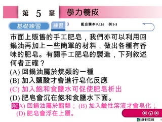 6
5
市面上販售的手工肥皂，我們亦可以利用回
鍋油再加上一些簡單的材料，做出各種有香
味的肥皂。有關手工肥皂的製造，下列敘述
何者正確？
(A) 回鍋油屬於烷類的一種
(B) 加入鹽酸才會進行皂化反應
(C) 加入飽和食鹽水可促使肥皂析出
(D) 肥皂會沉在飽和食鹽水下面。
(A) 回鍋油屬於酯類； (B) 加入鹼性溶液才會皂化；
(D) 肥皂會浮在上層。
3 配合課本 P.116 　例 5-3
 