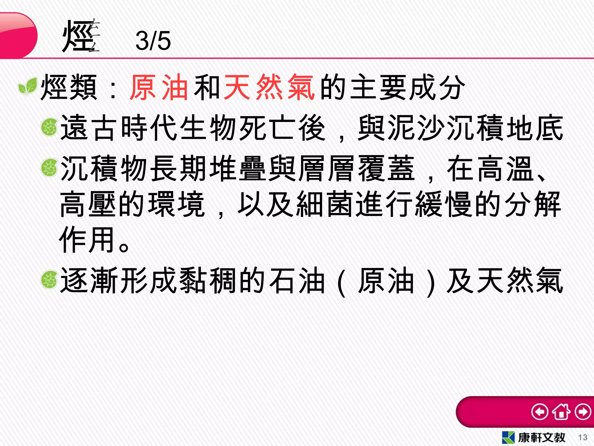 烴類：原油和天然氣的主要成分
遠古時代生物死亡後，與泥沙沉積地底
沉積物長期堆疊與層層覆蓋，在高溫、
高壓的環境，以及細菌進行緩慢的分解
作用。
逐漸形成黏稠的石油（原油）及天然氣
烴 3/5
13
 