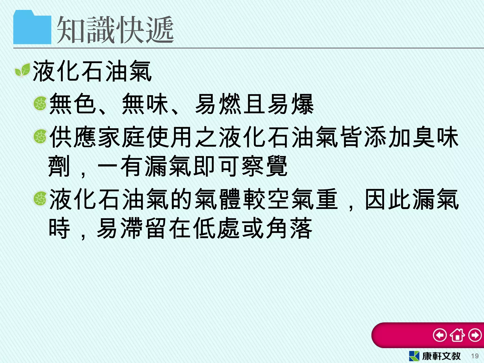 知識快遞
液化石油氣
無色、無味、易燃且易爆
供應家庭使用之液化石油氣皆添加臭味
劑，一有漏氣即可察覺
液化石油氣的氣體較空氣重，因此漏氣
時，易滯留在低處或角落
19
 