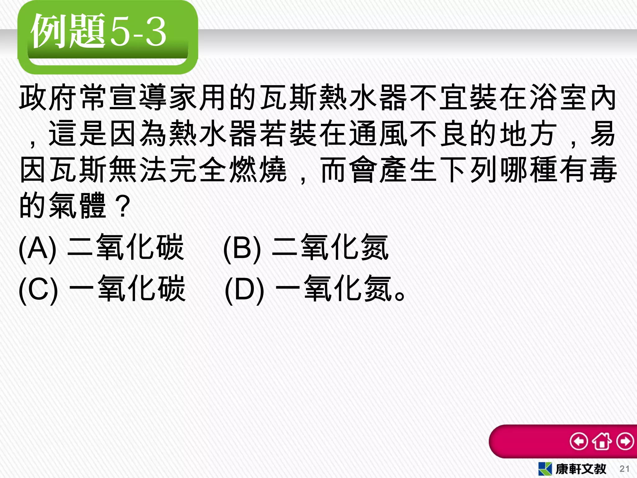 例題5-3
政府常宣導家用的瓦斯熱水器不宜裝在浴室內
，這是因為熱水器若裝在通風不良的地方，易
因瓦斯無法完全燃燒，而會產生下列哪種有毒
的氣體？　
(A) 二氧化碳　 (B) 二氧化氮
(C) 一氧化碳　 (D) 一氧化氮。
21
 