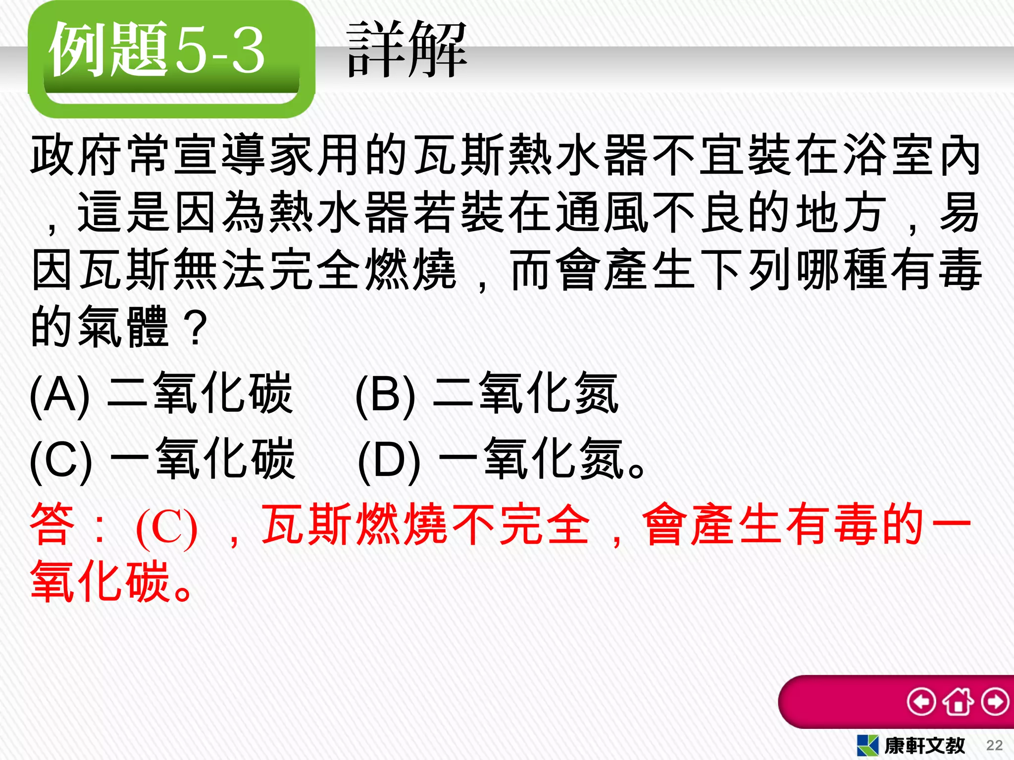 例題5-3 　詳解
政府常宣導家用的瓦斯熱水器不宜裝在浴室內
，這是因為熱水器若裝在通風不良的地方，易
因瓦斯無法完全燃燒，而會產生下列哪種有毒
的氣體？　
(A) 二氧化碳　 (B) 二氧化氮
(C) 一氧化碳　 (D) 一氧化氮。
答： (C) ，瓦斯燃燒不完全，會產生有毒的一
氧化碳。
22
 