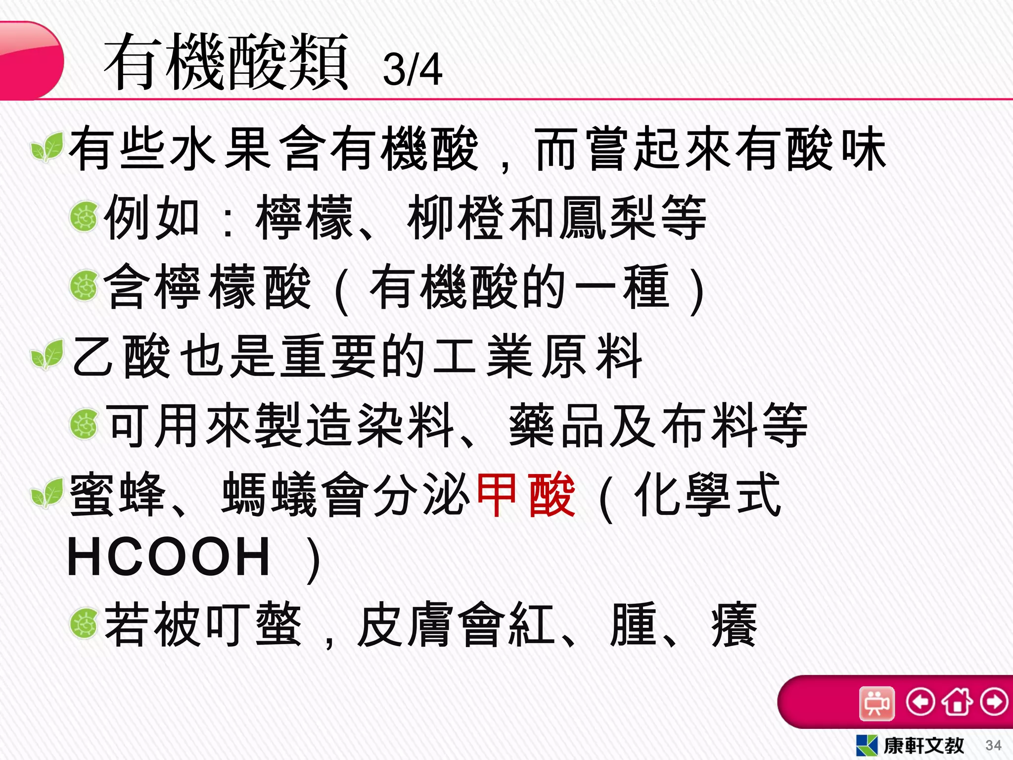 有些水果含有機酸，而嘗起來有酸味
例如：檸檬、柳橙和鳳梨等
含檸檬酸（有機酸的一種）
乙酸也是重要的工業原料
可用來製造染料、藥品及布料等
蜜蜂、螞蟻會分泌甲酸（化學式
HCOOH ）
若被叮螫，皮膚會紅、腫、癢
有機酸類 3/4
34
 