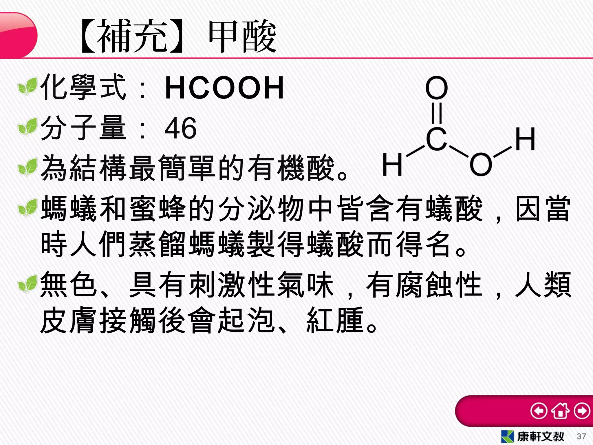 化學式： HCOOH
分子量： 46
為結構最簡單的有機酸。
螞蟻和蜜蜂的分泌物中皆含有蟻酸，因當
時人們蒸餾螞蟻製得蟻酸而得名。
無色、具有刺激性氣味，有腐蝕性，人類
皮膚接觸後會起泡、紅腫。
【補充】甲酸
37
 