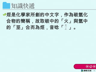 知識快遞
烴是化學家所創的中文字，作為碳氫化
合物的簡稱，故取碳中的「火」與氫中
的「巠」合而為烴，音唸「　」。
10
 