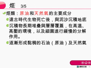 烴類：原油和天然氣的主要成分
遠古時代生物死亡後，與泥沙沉積地底
沉積物長期堆疊與層層覆蓋，在高溫、
高壓的環境，以及細菌進行緩慢的分解
作用。
逐漸形成黏稠的石油（原油）及天然氣
烴 3/5
13
 