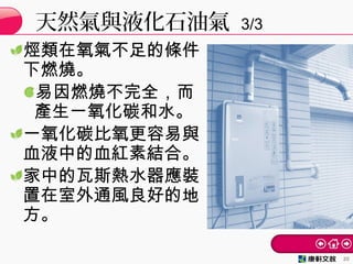 烴類在氧氣不足的條件
下燃燒。
易因燃燒不完全，而
產生一氧化碳和水。
一氧化碳比氧更容易與
血液中的血紅素結合。
家中的瓦斯熱水器應裝
置在室外通風良好的地
方。
天然氣與液化石油氣 3/3
20
 