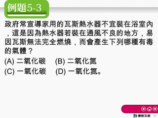 例題5-3
政府常宣導家用的瓦斯熱水器不宜裝在浴室內
，這是因為熱水器若裝在通風不良的地方，易
因瓦斯無法完全燃燒，而會產生下列哪種有毒
的氣體？　
(A) 二氧化碳　 (B) 二氧化氮
(C) 一氧化碳　 (D) 一氧化氮。
21
 