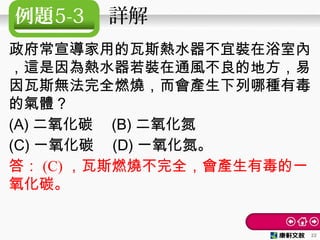 例題5-3 　詳解
政府常宣導家用的瓦斯熱水器不宜裝在浴室內
，這是因為熱水器若裝在通風不良的地方，易
因瓦斯無法完全燃燒，而會產生下列哪種有毒
的氣體？　
(A) 二氧化碳　 (B) 二氧化氮
(C) 一氧化碳　 (D) 一氧化氮。
答： (C) ，瓦斯燃燒不完全，會產生有毒的一
氧化碳。
22
 