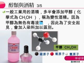 一般工業用的酒精，多半會添加甲醇（化
學式為 CH3OH ），稱為變性酒精。因為
甲醇為無色有毒液體 ，因此為了安全起
見，會加入染料加以區別。
醇類與酒精 3/5
26
甲醇 CH3OH甲醇 CH3OH
碳原子 氧原子 氫原子
 